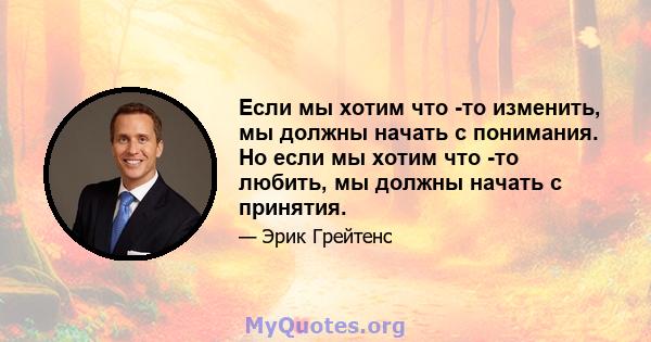 Если мы хотим что -то изменить, мы должны начать с понимания. Но если мы хотим что -то любить, мы должны начать с принятия.