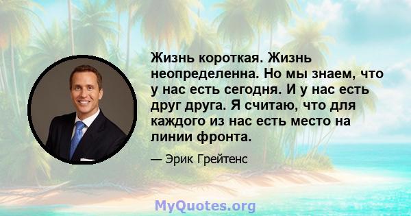 Жизнь короткая. Жизнь неопределенна. Но мы знаем, что у нас есть сегодня. И у нас есть друг друга. Я считаю, что для каждого из нас есть место на линии фронта.