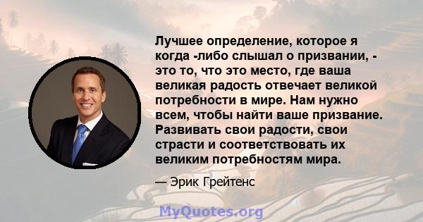 Лучшее определение, которое я когда -либо слышал о призвании, - это то, что это место, где ваша великая радость отвечает великой потребности в мире. Нам нужно всем, чтобы найти ваше призвание. Развивать свои радости,