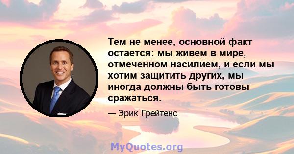 Тем не менее, основной факт остается: мы живем в мире, отмеченном насилием, и если мы хотим защитить других, мы иногда должны быть готовы сражаться.