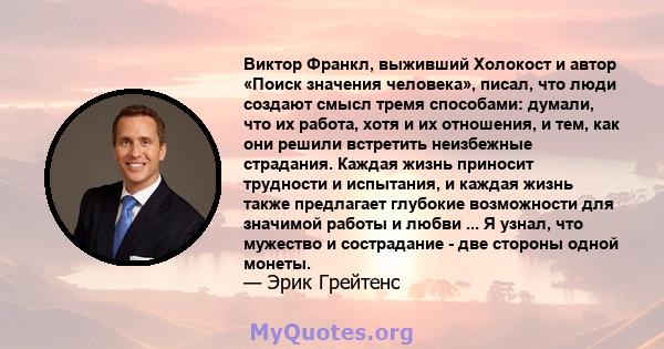 Виктор Франкл, выживший Холокост и автор «Поиск значения человека», писал, что люди создают смысл тремя способами: думали, что их работа, хотя и их отношения, и тем, как они решили встретить неизбежные страдания. Каждая 