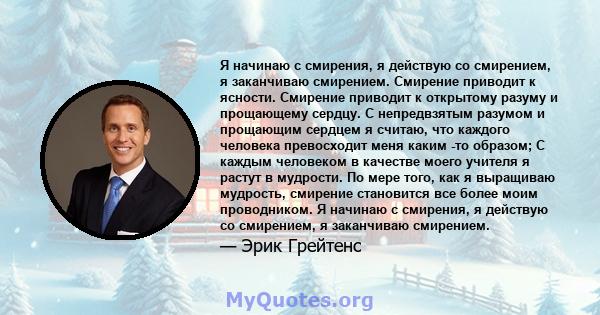 Я начинаю с смирения, я действую со смирением, я заканчиваю смирением. Смирение приводит к ясности. Смирение приводит к открытому разуму и прощающему сердцу. С непредвзятым разумом и прощающим сердцем я считаю, что