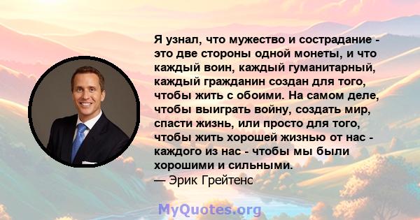 Я узнал, что мужество и сострадание - это две стороны одной монеты, и что каждый воин, каждый гуманитарный, каждый гражданин создан для того, чтобы жить с обоими. На самом деле, чтобы выиграть войну, создать мир, спасти 