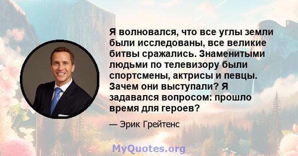 Я волновался, что все углы земли были исследованы, все великие битвы сражались. Знаменитыми людьми по телевизору были спортсмены, актрисы и певцы. Зачем они выступали? Я задавался вопросом: прошло время для героев?