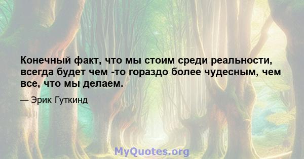 Конечный факт, что мы стоим среди реальности, всегда будет чем -то гораздо более чудесным, чем все, что мы делаем.