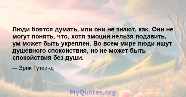 Люди боятся думать, или они не знают, как. Они не могут понять, что, хотя эмоции нельзя подавить, ум может быть укреплен. Во всем мире люди ищут душевного спокойствия, но не может быть спокойствия без души.