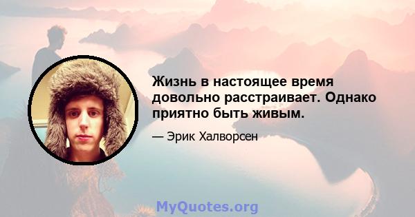 Жизнь в настоящее время довольно расстраивает. Однако приятно быть живым.