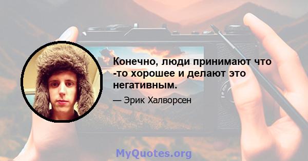 Конечно, люди принимают что -то хорошее и делают это негативным.