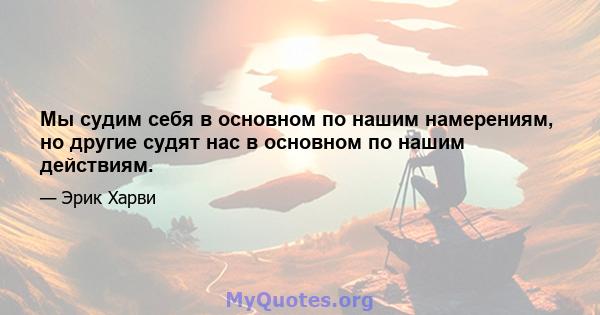 Мы судим себя в основном по нашим намерениям, но другие судят нас в основном по нашим действиям.