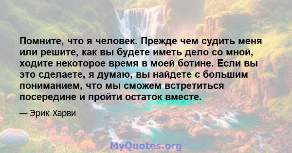 Помните, что я человек. Прежде чем судить меня или решите, как вы будете иметь дело со мной, ходите некоторое время в моей ботине. Если вы это сделаете, я думаю, вы найдете с большим пониманием, что мы сможем