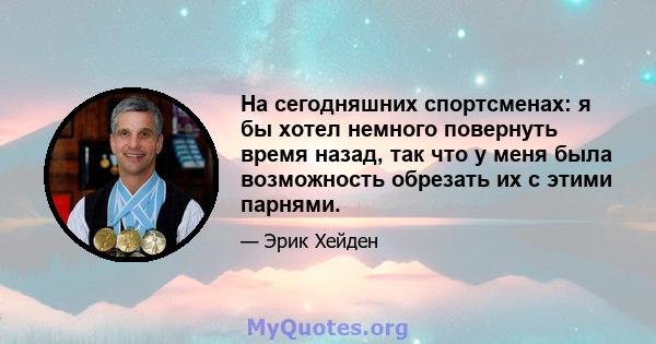 На сегодняшних спортсменах: я бы хотел немного повернуть время назад, так что у меня была возможность обрезать их с этими парнями.