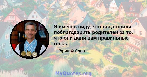 Я имею в виду, что вы должны поблагодарить родителей за то, что они дали вам правильные гены.