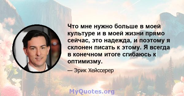 Что мне нужно больше в моей культуре и в моей жизни прямо сейчас, это надежда, и поэтому я склонен писать к этому. Я всегда в конечном итоге сгибаюсь к оптимизму.