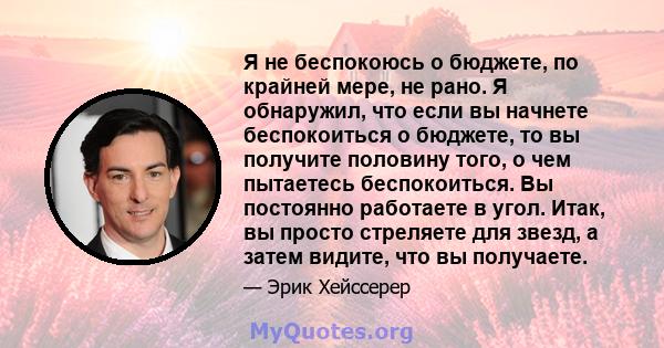 Я не беспокоюсь о бюджете, по крайней мере, не рано. Я обнаружил, что если вы начнете беспокоиться о бюджете, то вы получите половину того, о чем пытаетесь беспокоиться. Вы постоянно работаете в угол. Итак, вы просто