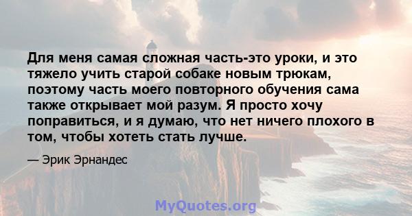 Для меня самая сложная часть-это уроки, и это тяжело учить старой собаке новым трюкам, поэтому часть моего повторного обучения сама также открывает мой разум. Я просто хочу поправиться, и я думаю, что нет ничего плохого 