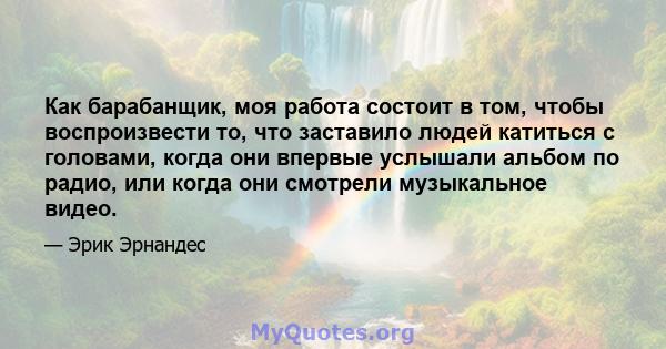 Как барабанщик, моя работа состоит в том, чтобы воспроизвести то, что заставило людей катиться с головами, когда они впервые услышали альбом по радио, или когда они смотрели музыкальное видео.