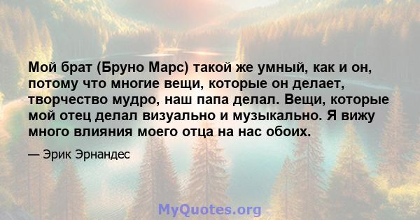 Мой брат (Бруно Марс) такой же умный, как и он, потому что многие вещи, которые он делает, творчество мудро, наш папа делал. Вещи, которые мой отец делал визуально и музыкально. Я вижу много влияния моего отца на нас