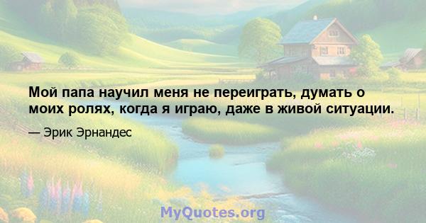 Мой папа научил меня не переиграть, думать о моих ролях, когда я играю, даже в живой ситуации.