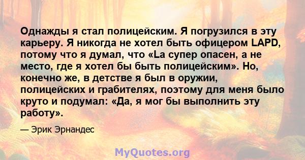 Однажды я стал полицейским. Я погрузился в эту карьеру. Я никогда не хотел быть офицером LAPD, потому что я думал, что «La супер опасен, а не место, где я хотел бы быть полицейским». Но, конечно же, в детстве я был в