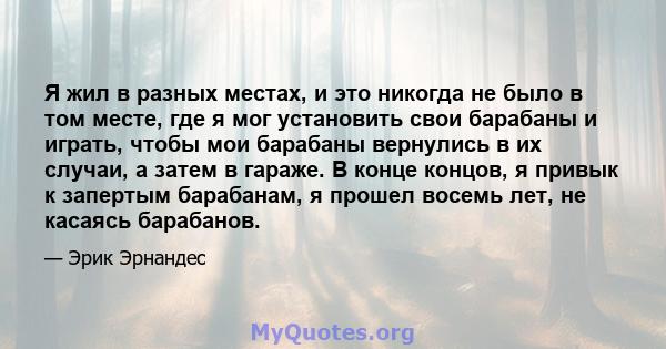 Я жил в разных местах, и это никогда не было в том месте, где я мог установить свои барабаны и играть, чтобы мои барабаны вернулись в их случаи, а затем в гараже. В конце концов, я привык к запертым барабанам, я прошел