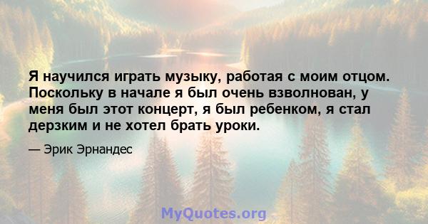 Я научился играть музыку, работая с моим отцом. Поскольку в начале я был очень взволнован, у меня был этот концерт, я был ребенком, я стал дерзким и не хотел брать уроки.