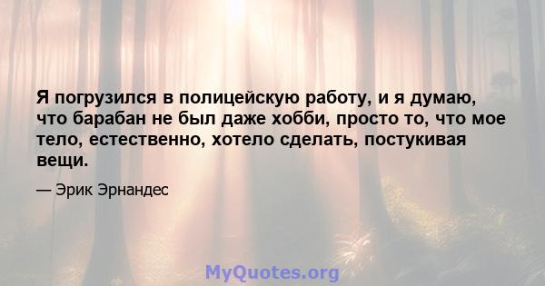 Я погрузился в полицейскую работу, и я думаю, что барабан не был даже хобби, просто то, что мое тело, естественно, хотело сделать, постукивая вещи.