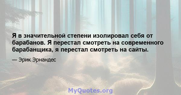 Я в значительной степени изолировал себя от барабанов. Я перестал смотреть на современного барабанщика, я перестал смотреть на сайты.