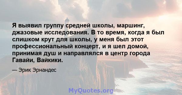 Я выявил группу средней школы, маршинг, джазовые исследования. В то время, когда я был слишком крут для школы, у меня был этот профессиональный концерт, и я шел домой, принимая душ и направлялся в центр города Гавайи,