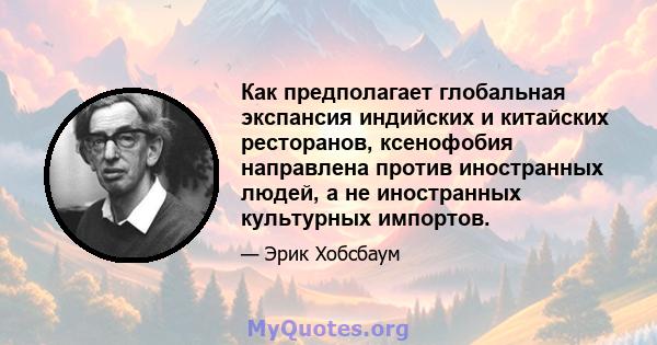 Как предполагает глобальная экспансия индийских и китайских ресторанов, ксенофобия направлена ​​против иностранных людей, а не иностранных культурных импортов.