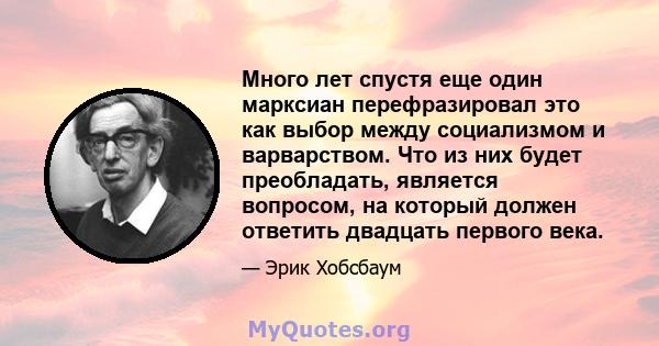 Много лет спустя еще один марксиан перефразировал это как выбор между социализмом и варварством. Что из них будет преобладать, является вопросом, на который должен ответить двадцать первого века.