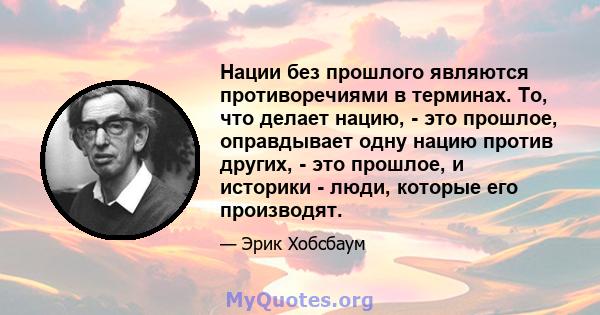 Нации без прошлого являются противоречиями в терминах. То, что делает нацию, - это прошлое, оправдывает одну нацию против других, - это прошлое, и историки - люди, которые его производят.