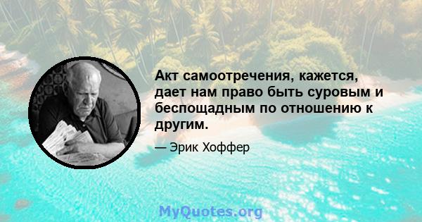 Акт самоотречения, кажется, дает нам право быть суровым и беспощадным по отношению к другим.