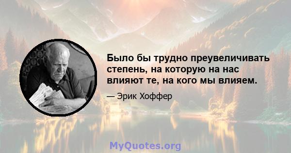 Было бы трудно преувеличивать степень, на которую на нас влияют те, на кого мы влияем.