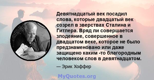 Девятнадцатый век посадил слова, которые двадцатый век созрел в зверствах Сталина и Гитлера. Вряд ли совершается злодеяние, совершенное в двадцатом веке, которое не было предзнаменовано или даже защищено каким -то