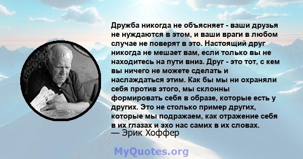 Дружба никогда не объясняет - ваши друзья не нуждаются в этом, и ваши враги в любом случае не поверят в это. Настоящий друг никогда не мешает вам, если только вы не находитесь на пути вниз. Друг - это тот, с кем вы