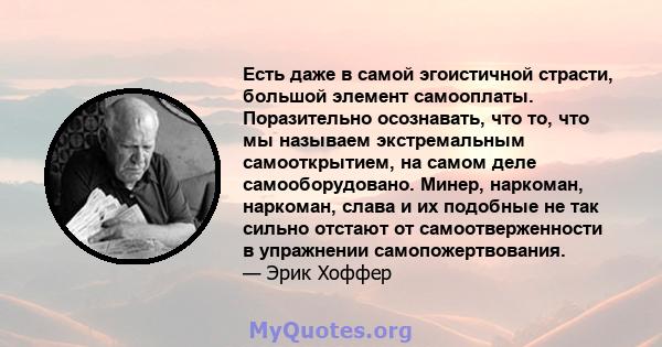 Есть даже в самой эгоистичной страсти, большой элемент самооплаты. Поразительно осознавать, что то, что мы называем экстремальным самооткрытием, на самом деле самооборудовано. Минер, наркоман, наркоман, слава и их