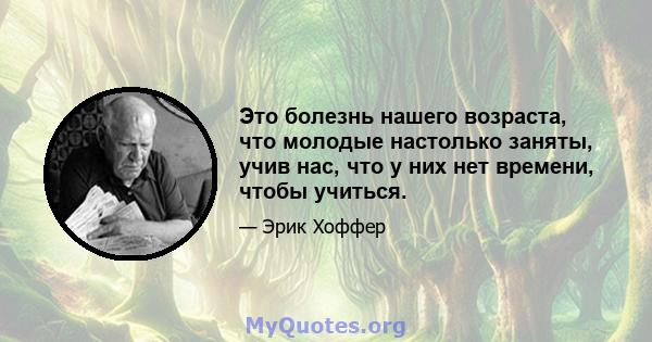 Это болезнь нашего возраста, что молодые настолько заняты, учив нас, что у них нет времени, чтобы учиться.