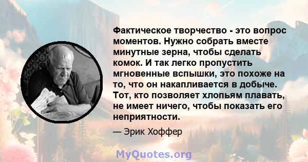 Фактическое творчество - это вопрос моментов. Нужно собрать вместе минутные зерна, чтобы сделать комок. И так легко пропустить мгновенные вспышки, это похоже на то, что он накапливается в добыче. Тот, кто позволяет