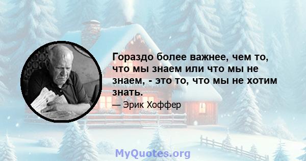 Гораздо более важнее, чем то, что мы знаем или что мы не знаем, - это то, что мы не хотим знать.