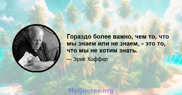 Гораздо более важно, чем то, что мы знаем или не знаем, - это то, что мы не хотим знать.