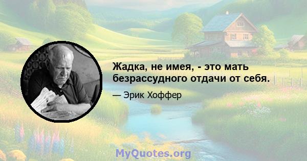 Жадка, не имея, - это мать безрассудного отдачи от себя.