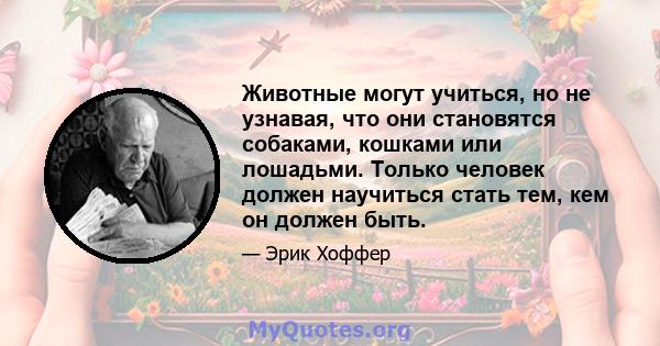 Животные могут учиться, но не узнавая, что они становятся собаками, кошками или лошадьми. Только человек должен научиться стать тем, кем он должен быть.