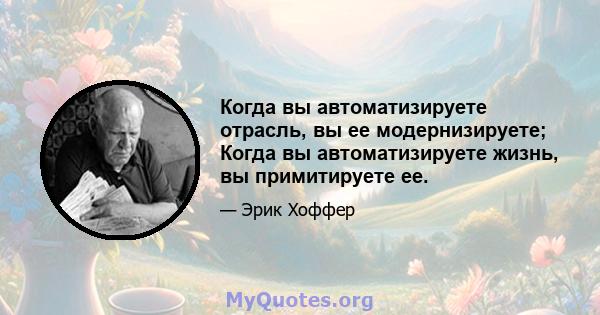 Когда вы автоматизируете отрасль, вы ее модернизируете; Когда вы автоматизируете жизнь, вы примитируете ее.