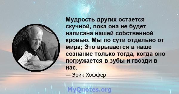 Мудрость других остается скучной, пока она не будет написана нашей собственной кровью. Мы по сути отдельно от мира; Это врывается в наше сознание только тогда, когда оно погружается в зубы и гвозди в нас.