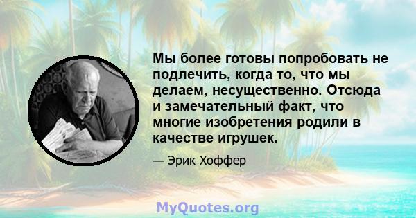 Мы более готовы попробовать не подлечить, когда то, что мы делаем, несущественно. Отсюда и замечательный факт, что многие изобретения родили в качестве игрушек.