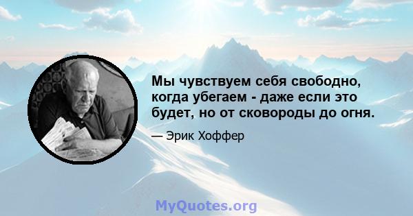 Мы чувствуем себя свободно, когда убегаем - даже если это будет, но от сковороды до огня.