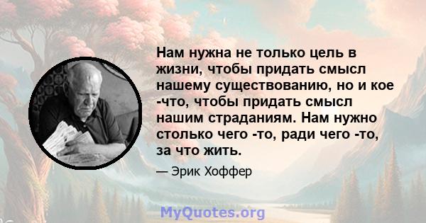 Нам нужна не только цель в жизни, чтобы придать смысл нашему существованию, но и кое -что, чтобы придать смысл нашим страданиям. Нам нужно столько чего -то, ради чего -то, за что жить.