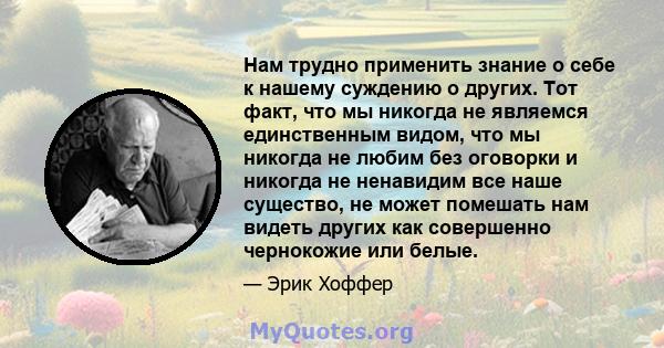 Нам трудно применить знание о себе к нашему суждению о других. Тот факт, что мы никогда не являемся единственным видом, что мы никогда не любим без оговорки и никогда не ненавидим все наше существо, не может помешать