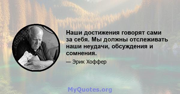 Наши достижения говорят сами за себя. Мы должны отслеживать наши неудачи, обсуждения и сомнения.