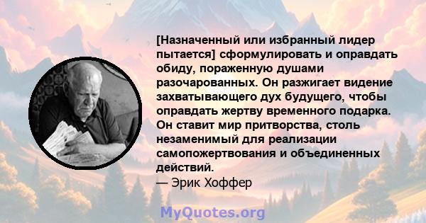 [Назначенный или избранный лидер пытается] сформулировать и оправдать обиду, пораженную душами разочарованных. Он разжигает видение захватывающего дух будущего, чтобы оправдать жертву временного подарка. Он ставит мир